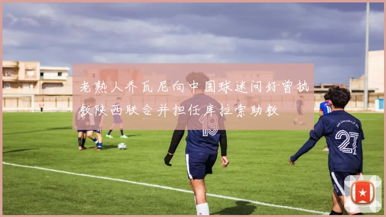 老熟人乔瓦尼向中国球迷问好曾执教陕西联合并担任库拉索助教
