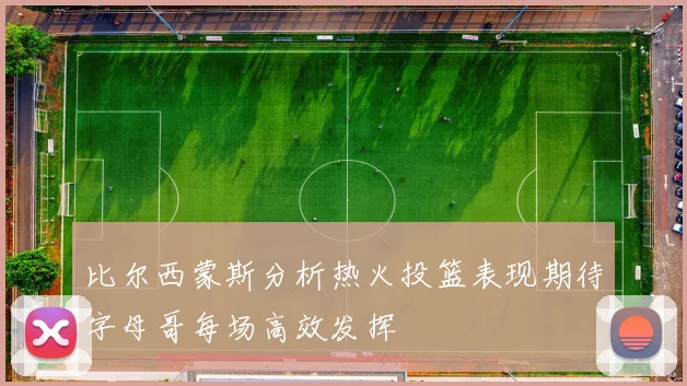 比尔西蒙斯分析热火投篮表现期待字母哥每场高效发挥
