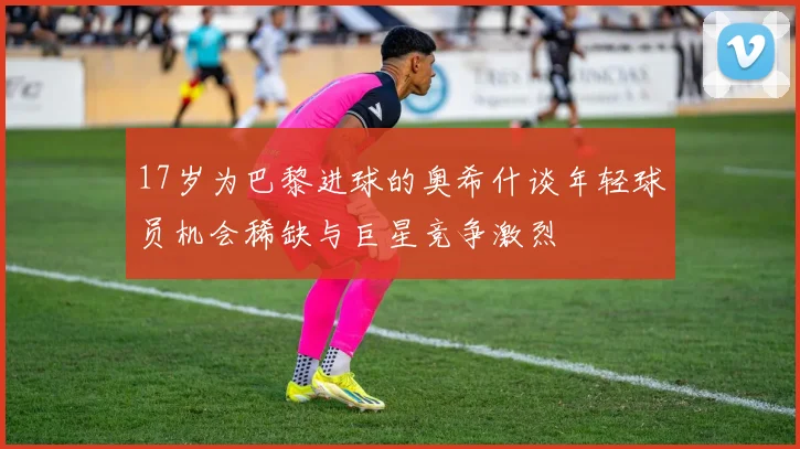 17岁为巴黎进球的奥希什谈年轻球员机会稀缺与巨星竞争激烈