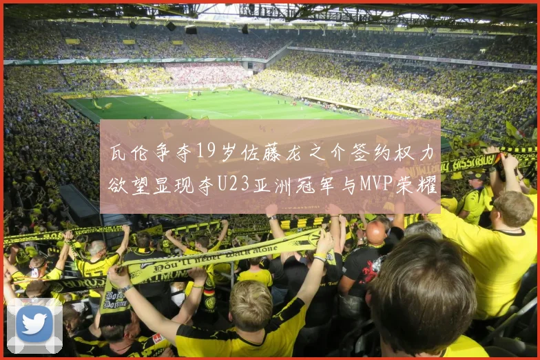 瓦伦争夺19岁佐藤龙之介签约权力欲望显现夺U23亚洲冠军与MVP荣耀