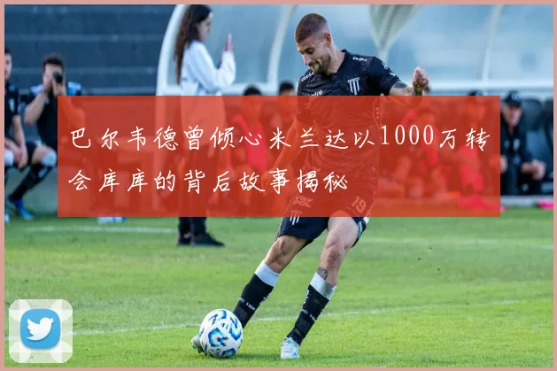巴尔韦德曾倾心米兰达以1000万转会库库的背后故事揭秘