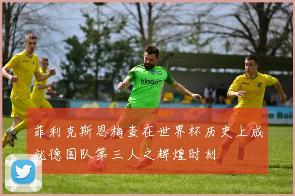 菲利克斯恩梅查在世界杯历史上成就德国队第三人之辉煌时刻